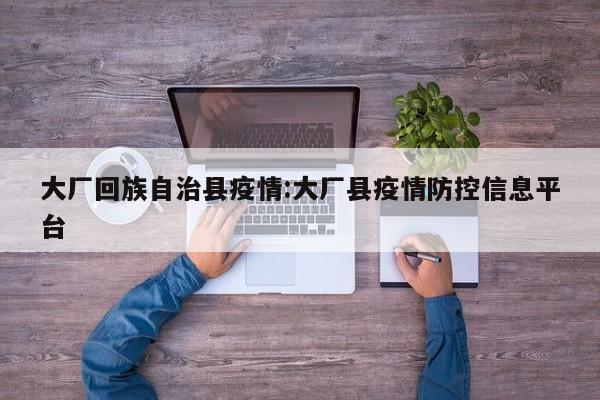 大厂回族自治县疫情：大厂县疫情防控信息平台