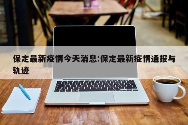 保定最新疫情今天消息：保定最新疫情通报与轨迹