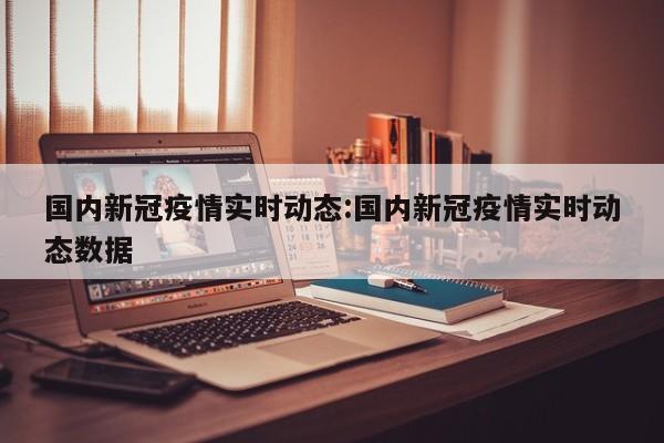 国内新冠疫情实时动态：国内新冠疫情实时动态数据