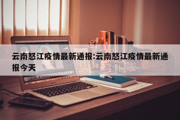 云南怒江疫情最新通报：云南怒江疫情最新通报今天