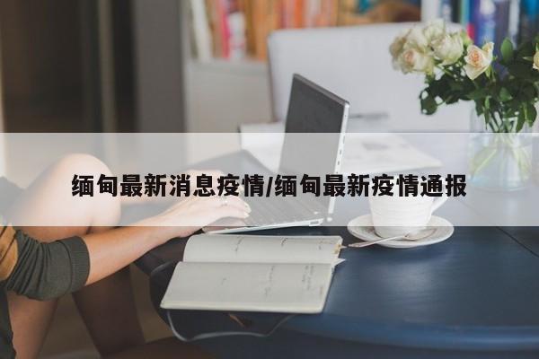 缅甸最新消息疫情／缅甸最新疫情通报