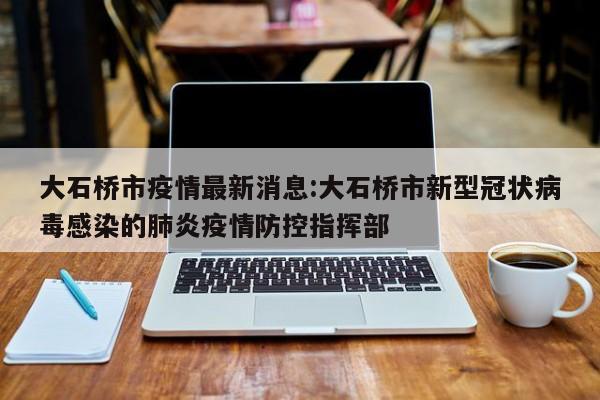 大石桥市疫情最新消息：大石桥市新型冠状病毒感染的肺炎疫情防控指挥部