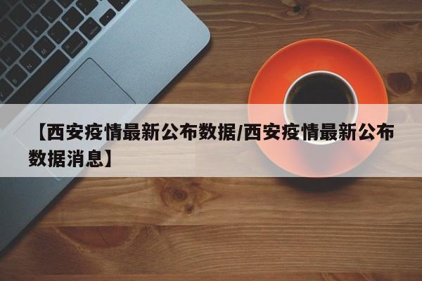 【西安疫情最新公布数据／西安疫情最新公布数据消息】