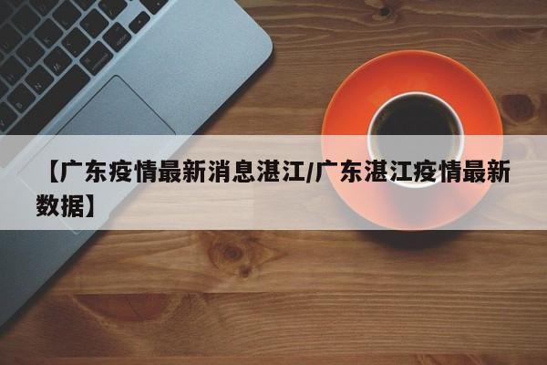 【广东疫情最新消息湛江／广东湛江疫情最新数据】