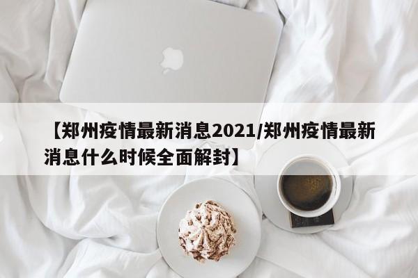 【郑州疫情最新消息2021／郑州疫情最新消息什么时候全面解封】