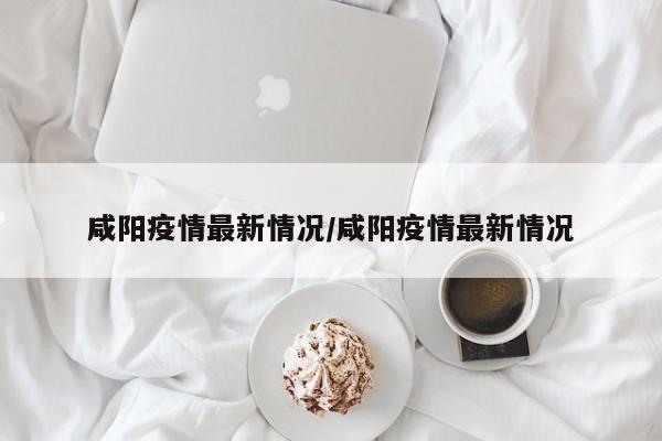 咸阳疫情最新情况／咸阳疫情最新情况