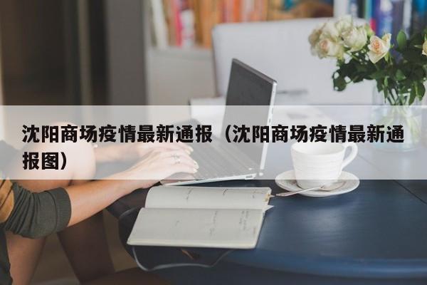 沈阳商场疫情最新通报（沈阳商场疫情最新通报图）