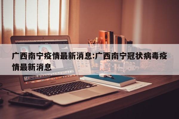 广西南宁疫情最新消息：广西南宁冠状病毒疫情最新消息