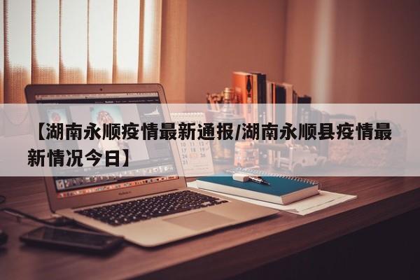 【湖南永顺疫情最新通报／湖南永顺县疫情最新情况今日】