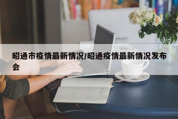 昭通市疫情最新情况／昭通疫情最新情况发布会