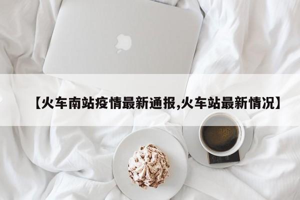 【火车南站疫情最新通报,火车站最新情况】