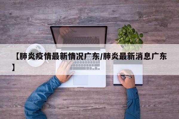 【肺炎疫情最新情况广东／肺炎最新消息广东】
