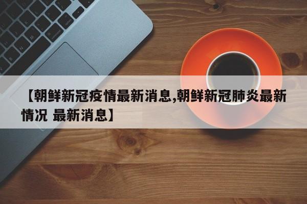 【朝鲜新冠疫情最新消息,朝鲜新冠肺炎最新情况 最新消息】