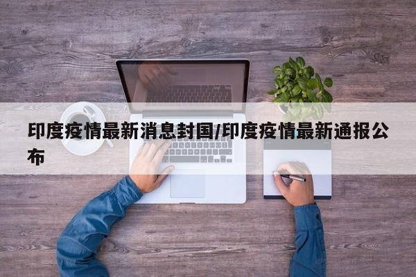 印度疫情最新消息封国／印度疫情最新通报公布