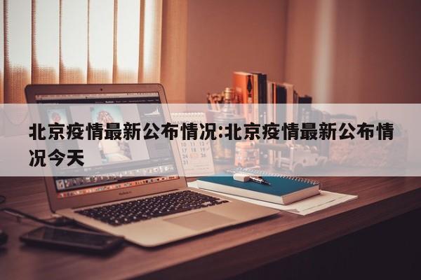 北京疫情最新公布情况：北京疫情最新公布情况今天