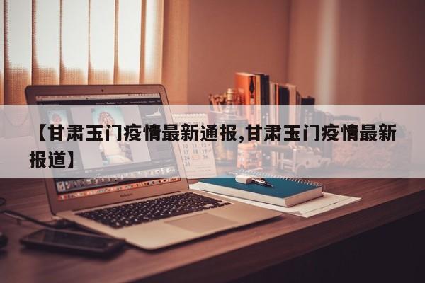 【甘肃玉门疫情最新通报,甘肃玉门疫情最新报道】