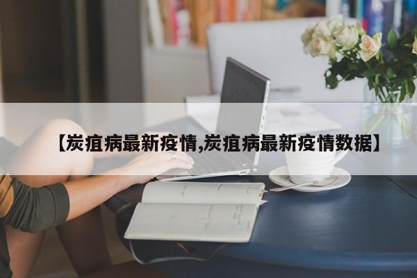 【炭疽病最新疫情,炭疽病最新疫情数据】