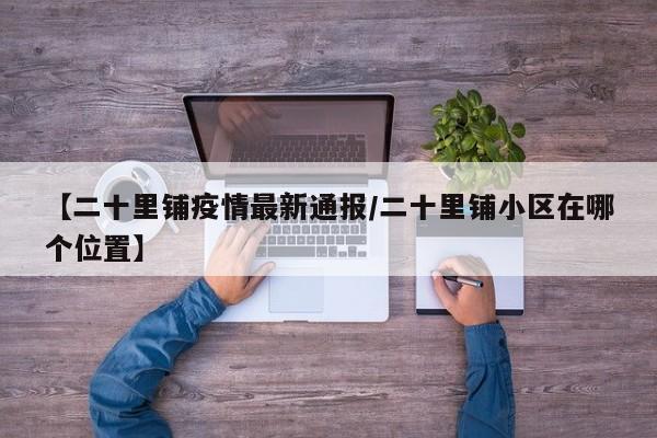 【二十里铺疫情最新通报／二十里铺小区在哪个位置】