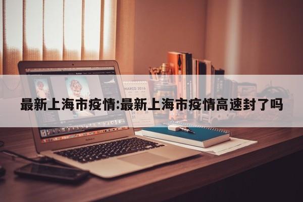 最新上海市疫情：最新上海市疫情高速封了吗