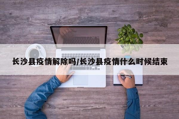长沙县疫情解除吗／长沙县疫情什么时候结束