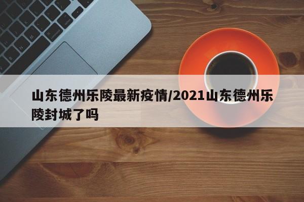 山东德州乐陵最新疫情／2021山东德州乐陵封城了吗