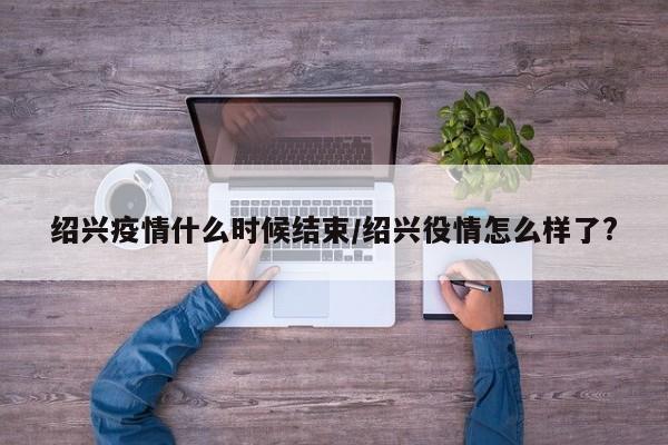 绍兴疫情什么时候结束／绍兴役情怎么样了？