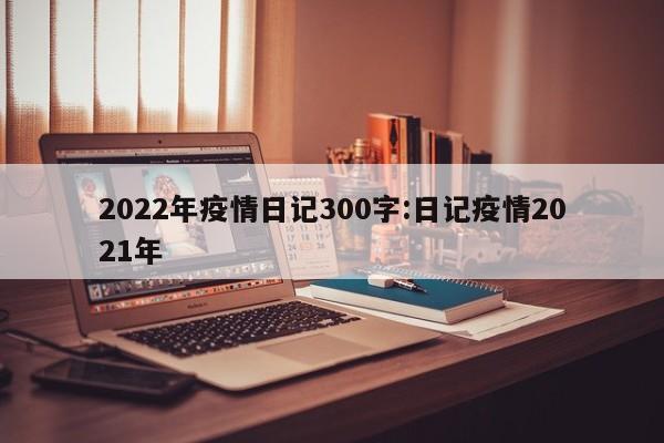 2022年疫情日记300字：日记疫情2021年