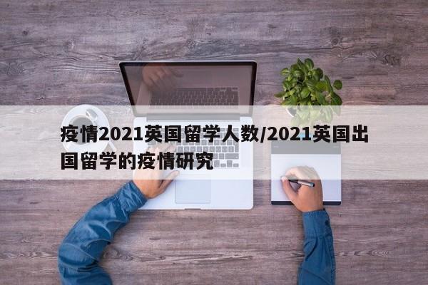 疫情2021英国留学人数／2021英国出国留学的疫情研究
