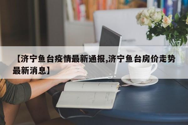 【济宁鱼台疫情最新通报,济宁鱼台房价走势最新消息】