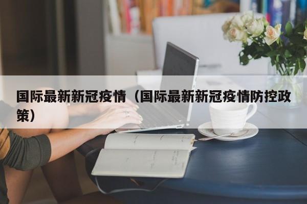 国际最新新冠疫情（国际最新新冠疫情防控政策）