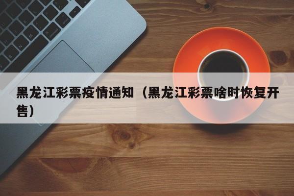 黑龙江彩票疫情通知（黑龙江彩票啥时恢复开售）