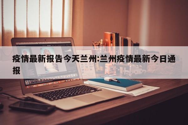 疫情最新报告今天兰州：兰州疫情最新今日通报