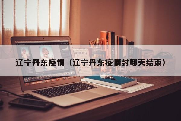 辽宁丹东疫情（辽宁丹东疫情封哪天结束）