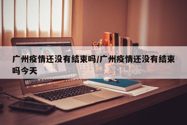 广州疫情还没有结束吗／广州疫情还没有结束吗今天