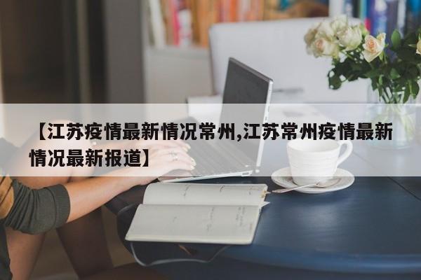 【江苏疫情最新情况常州,江苏常州疫情最新情况最新报道】
