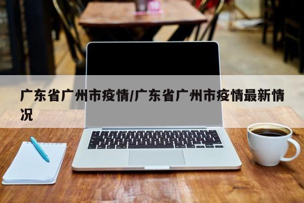 广东省广州市疫情／广东省广州市疫情最新情况